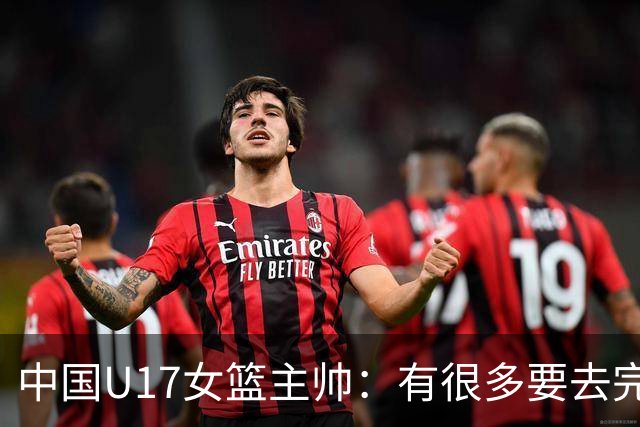 中国U17女篮主帅：有很多要去完善的地方 对外线的控制还是不够好